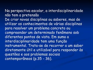 Na perspectiva escolar, a interdisciplinaridade não tem a pretensão De criar novas disciplinas ou saberes, mas de utilizar os conhecimentos de várias disciplinas para resolver um problema concreto ou compreender um determinado fenômeno sob diferentes pontos de vista. Em suma a interdisciplinaridade tem uma função instrumental. Trata-se de recorrer a um saber diretamente útil e utilizável para responder às questões e aos problemas sociais contemporâneos (p.35 - 36).  