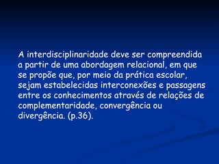 A interdisciplinaridade deve ser compreendida a partir de uma abordagem relacional, em que se propõe que, por meio da prática escolar, sejam estabelecidas interconexões e passagens entre os conhecimentos através de relações de complementaridade, convergência ou divergência. (p.36). 