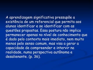 A aprendizagem significativa pressupõe a existência de um referencial que permita aos alunos identificar e se identificar com as questões propostas. Essa postura não implica permanecer apenas no nível de conhecimento que é dado pelo contexto mais imediato, nem muito menos pelo senso comum, mas visa a gerar a capacidade de compreender e intervir na realidade, numa perspectiva autônoma e desalienante. (p. 36). 