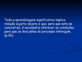Toda a aprendizagem significativa implica relação sujeito-objeto e que, para que esta se concretize, é necessário oferecer as condições para que os dois pólos do processo interajam. (p.36). 
