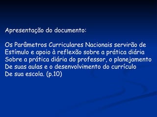 Apresentação do documento: Os Parâmetros Curriculares Nacionais servirão de Estímulo e apoio à reflexão sobre a prática diária Sobre a prática diária do professor, o planejamento De suas aulas e o desenvolvimento do currículo De sua escola. (p.10) 