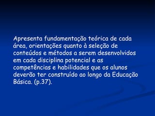 Apresenta fundamentação teórica de cada área, orientações quanto à seleção de conteúdos e métodos a serem desenvolvidos em cada disciplina potencial e as competências e habilidades que os alunos deverão ter construído ao longo da Educação Básica. (p.37). 