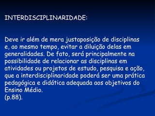 INTERDISCIPLINARIDADE: Deve ir além de mera justaposição de disciplinas e, ao mesmo tempo, evitar a diluição delas em generalidades. De fato, será principalmente na possibilidade de relacionar as disciplinas em atividades ou projetos de estudo, pesquisa e ação, que a interdisciplinaridade poderá ser uma prática pedagógica e didática adequada aos objetivos do Ensino Médio. (p.88). 