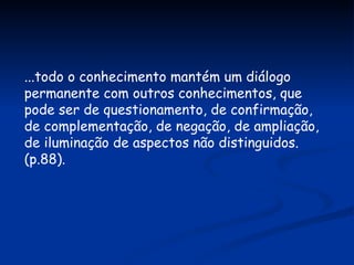 ...todo o conhecimento mantém um diálogo permanente com outros conhecimentos, que pode ser de questionamento, de confirmação, de complementação, de negação, de ampliação, de iluminação de aspectos não distinguidos. (p.88). 