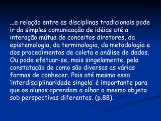 ...a relação entre as disciplinas tradicionais pode ir da simples comunicação de idéias até a interação mútua de conceitos diretores, da epistemologia, da terminologia, da metodologia e dos procedimentos de coleta e análise de dados. Ou pode efetuar-se, mais singelamente, pela constatação de como são diversas as várias formas de conhecer. Pois até mesmo essa ‘interdisciplinaridade singela’ é importante para que os alunos aprendam a olhar o mesmo objeto sob perspectivas diferentes. (p.88). 