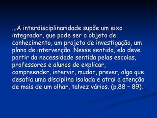 ...A interdisciplinaridade supõe um eixo integrador, que pode ser o objeto de  conhecimento, um projeto de investigação, um plano de intervenção. Nesse sentido, ela deve partir da necessidade sentida pelas escolas, professores e alunos de explicar, compreender, intervir, mudar, prever, algo que desafia uma disciplina isolada e atrai a atenção de mais de um olhar, talvez vários. (p.88 – 89). 