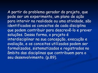 A partir do problema gerador do projeto, que pode ser um experimento, um plano de ação para intervir na realidade ou uma atividade, são identificados os conceitos de cada disciplina que podem contribuir para descrevê-lo e prever soluções. Dessa forma, o projeto é interdisciplinar na sua concepção, execução e avaliação, e os conceitos utilizados podem ser formalizados, sistematizados e registrados no âmbito das disciplinas que contribuem para o seu desenvolvimento. (p.89). 