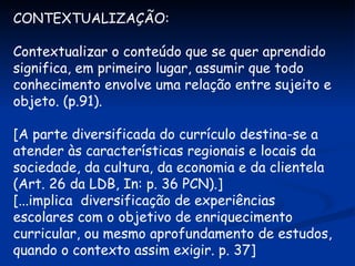 CONTEXTUALIZAÇÃO: Contextualizar o conteúdo que se quer aprendido significa, em primeiro lugar, assumir que todo conhecimento envolve uma relação entre sujeito e objeto. (p.91). [A parte diversificada do currículo destina-se a atender às características regionais e locais da sociedade, da cultura, da economia e da clientela (Art. 26 da LDB, In: p. 36 PCN).] [...implica  diversificação de experiências escolares com o objetivo de enriquecimento curricular, ou mesmo aprofundamento de estudos, quando o contexto assim exigir. p. 37] 