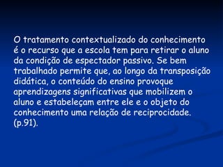 O tratamento contextualizado do conhecimento é o recurso que a escola tem para retirar o aluno da condição de espectador passivo. Se bem trabalhado permite que, ao longo da transposição didática, o conteúdo do ensino provoque aprendizagens significativas que mobilizem o aluno e estabeleçam entre ele e o objeto do conhecimento uma relação de reciprocidade. (p.91). 