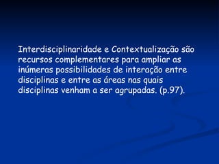 Interdisciplinaridade e Contextualização são recursos complementares para ampliar as inúmeras possibilidades de interação entre disciplinas e entre as áreas nas quais disciplinas venham a ser agrupadas. (p.97). 