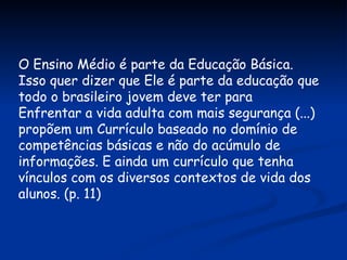 O Ensino Médio é parte da Educação Básica. Isso quer dizer que Ele é parte da educação que todo o brasileiro jovem deve ter para  Enfrentar a vida adulta com mais segurança (...) propõem um Currículo baseado no domínio de competências básicas e não do acúmulo de informações. E ainda um currículo que tenha vínculos com os diversos contextos de vida dos alunos. (p. 11) 