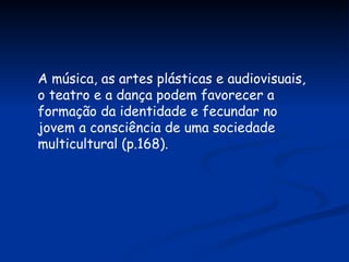 A música, as artes plásticas e audiovisuais, o teatro e a dança podem favorecer a formação da identidade e fecundar no jovem a consciência de uma sociedade multicultural (p.168). 