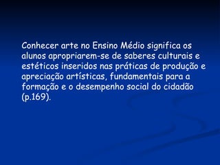 Conhecer arte no Ensino Médio significa os alunos apropriarem-se de saberes culturais e estéticos inseridos nas práticas de produção e apreciação artísticas, fundamentais para a formação e o desempenho social do cidadão (p.169). 