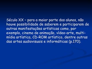 Século XX – para a maior parte dos alunos, não houve possibilidade de saberem e participarem de outras manifestações artísticas como, por exemplo, cinema de animação, vídeo-arte, multi-mídia artística, CD-ROM artístico, dentre outras das artes audiovisuais e informáticas (p.170). 