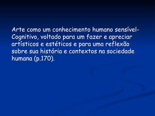Arte como um conhecimento humano sensível- Cognitivo, voltado para um fazer e apreciar artísticos e estéticos e para uma reflexão sobre sua história e contextos na sociedade humana (p.170). 