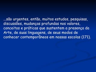 ...são urgentes, então, muitos estudos, pesquisas, discussões, mudanças profundas nos valores, conceitos e práticas que sustentem a presença da Arte, de suas linguagens, de seus modos de conhecer contemporâneos em nossas escolas (171). 