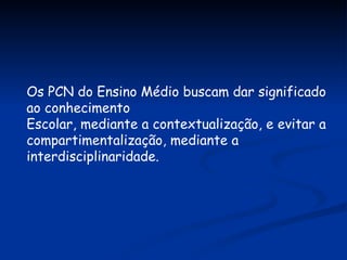 Os PCN do Ensino Médio buscam dar significado ao conhecimento Escolar, mediante a contextualização, e evitar a compartimentalização, mediante a interdisciplinaridade. 