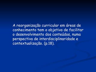 A reorganização curricular em áreas de conhecimento tem o objetivo de facilitar o desenvolvimento dos conteúdos, numa perspectiva de interdisciplinaridade e contextualização. (p.18). 