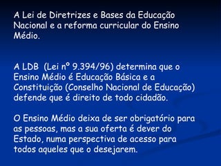 A Lei de Diretrizes e Bases da Educação Nacional e a reforma curricular do Ensino Médio. A LDB  (Lei nº 9.394/96) determina que o Ensino Médio é Educação Básica e a Constituição (Conselho Nacional de Educação) defende que é direito de todo cidadão. O Ensino Médio deixa de ser obrigatório para as pessoas, mas a sua oferta é dever do Estado, numa perspectiva de acesso para todos aqueles que o desejarem. 