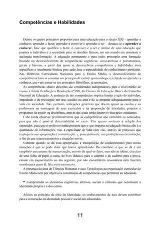 11
Competências e Habilidades
Dentre os quatro princípios propostos para uma educação para o século XXI – aprender a
conhecer, aprender a fazer, aprender a conviver e aprender a ser – destaca-se o aprender a
conhecer, base que qualifica o fazer, o conviver e o ser e síntese de uma educação que
prepara o indivíduo e a sociedade para os desafios futuros, em um mundo em constante e
acelerada transformação. A educação permanente e para todos pressupõe uma formação
baseada no desenvolvimento de competências cognitivas, sócio-afetivas e psicomotoras,
gerais e básicas, a partir das quais se desenvolvem competências e habilidades mais
específicas e igualmente básicas para cada área e especialidade de conhecimento particular.
Nas Diretrizes Curriculares Nacionais para o Ensino Médio, o desenvolvimento de
competências básicas constitui um princípio de caráter epistemológico, referido no aprender a
conhecer, que vem somar-se aos princípios filosóficos, já apontados.
As competências abaixo descritas são consideradas indispensáveis para o nível médio de
ensino e foram fixadas pela Resolução nº3/98, da Câmara de Educação Básica do Conselho
Nacional de Educação. A ausência de tais competências implica limites à ação do indivíduo,
impedindo-o de prosseguir em seus estudos na área e de se preparar adequadamente para a
vida em sociedade. São, portanto, indicações genéricas que devem apoiar as escolas e os
professores na montagem de seus currículos e na proposição de atividades, projetos e
programas de estudo ou disciplinas, através das quais serão desenvolvidas pelos estudantes.
Cabe ainda observar preliminarmente que as competências não eliminam os conteúdos,
pois que não é possível desenvolvê-las no vazio. Elas apenas norteiam a seleção dos
conteúdos, para que o professor tenha presente que o que importa na educação básica não é a
quantidade de informações, mas a capacidade de lidar com elas, através de processos que
impliquem sua apropriação e comunicação, e, principalmente, sua produção ou reconstrução,
a fim de que sejam transpostas a situações novas.
Somente quando se dá essa apropriação e transposição de conhecimentos para novas
situações é que se pode dizer que houve aprendizado. Do contrário, o que se dá é um
simplório mecanismo de memorização, através do qual os fatos, mas não as idéias, circulam
de uma folha de papel a outra, do livro didático para o caderno e do caderno para a prova,
caindo em esquecimento no dia seguinte, por não encontrarem ressonância nem fazerem
sentido para quem lê, fala, ouve ou escreve.
A presença da área de Ciências Humanas e suas Tecnologias na organização curricular do
Ensino Médio tem por objetivo a constituição de competências que permitam ao educando:
• Compreender os elementos cognitivos, afetivos, sociais e culturais que constituem a
identidade própria e a dos outros.
Afeitos ao princípio da ética da identidade, os conhecimentos da área devem contribuir
para a construção da identidade pessoal e social dos educandos.
 