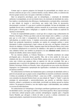 12
Contam aqui os aspectos psíquicos da formação da personalidade em relação com os
diversos contextos em que se dá, o contexto familiar, escolar, laboral, enfim, os contextos dos
diversos grupos sociais com e nos quais o indivíduo se relaciona.
Quer na perspectiva psicológica, quer na antropológica, a construção da identidade
autônoma é acompanhada, em um movimento único, da construção da identidade dos outros.
Isso implica o reconhecimento das diferenças e imediatamente a aceitação delas, construindo-
se uma relação de respeito e convivência, que rejeita toda forma de preconceito,
discriminação e exclusão. É o que prevê a política da igualdade. Na base da identidade e da
igualdade deverá estar a sensibilidade, primeiro momento do se posicionar socialmente, que
deverá guiar o indivíduo para a indignação e o repúdio às formas veladas ou explícitas de
injustiça ou desrespeito.
O senso de responsabilidade perante o social que daí se origina exige conhecimentos de
História, Sociologia e Política que dêem conta da inter-relação entre o público e o privado,
para que se evite tanto o esmagamento do segundo pelo primeiro, quanto a projeção
individualista, no sentido inverso. A tradição escravocrata, patrimonialista e autoritária no
Brasil tem produzido lamentáveis resultados em matéria de corrupção política e social,
desrespeito à ordem constitucional e legal e abusos de toda sorte, em flagrante violação aos
direitos de cidadania. O Ensino Médio, enquanto etapa final da Educação Básica, deve conter
os elementos indispensáveis ao exercício da cidadania e não apenas no sentido político de
uma cidadania formal, mas também na perspectiva de uma cidadania social, extensiva às
relações de trabalho, dentre outras relações sociais.
Por sua natureza própria, as Ciências Humanas e a Filosofia constituem um campo
privilegiado para a discussão dessas questões. Mas, não se deve perder de vista que a
cidadania não deve ser encarada, no Ensino Médio, apenas como um conceito abstrato, mas
como uma vivência que perpassa todos os aspectos da vida em sociedade. Daí, que a
preparação para o exercício da cidadania não se esgota no aprendizado de conhecimentos de
História, Sociologia, Política ou Filosofia. Antes, está presente nos usos sociais das diferentes
linguagens e na compreensão e apropriação dos significados e resultados dos conhecimentos
de natureza científica.
Os conhecimentos de História são fundamentais para a construção da identidade coletiva a
partir de um passado que os grupos sociais compartilham na memória socialmente construída.
A ênfase em conteúdos de História do Brasil – como reza a LDB –, construídos em conexão
com conteúdos da chamada História Geral, em uma relação de “figura” e “fundo”, é parte da
estratégia de autoconstrução e autoreconhecimento, que permite ao indivíduo situar-se
histórica, cultural e socialmente na coletividade, envolvendo seu destino pessoal no destino
coletivo. Na perspectiva formativa, isso não implica negar a individualidade, mas combater
os excessos do individualismo.
Os conhecimentos de Antropologia e Sociologia contribuem igualmente para a construção
da identidade social e, sem negar os conflitos, a convivência pacífica. Dá-se especial destaque
ao relativismo cultural proposto pelas correntes antropológicas surgidas após a Segunda
Guerra Mundial, que advogam o direito de todos os povos e culturas construírem sua
organização própria, respeitando da mesma forma os direitos alheios.
 