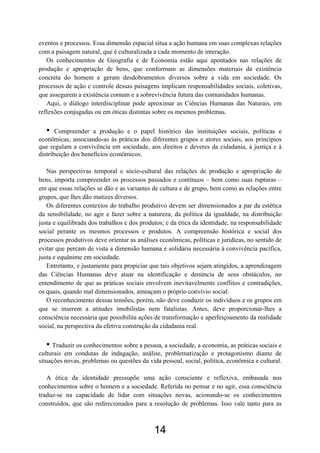 14
eventos e processos. Essa dimensão espacial situa a ação humana em suas complexas relações
com a paisagem natural, que é culturalizada a cada momento de interação.
Os conhecimentos de Geografia e de Economia estão aqui apontados nas relações de
produção e apropriação de bens, que conformam as dimensões materiais da existência
concreta do homem e geram desdobramentos diversos sobre a vida em sociedade. Os
processos de ação e controle dessas paisagens implicam responsabilidades sociais, coletivas,
que assegurem a existência comum e a sobrevivência futura das comunidades humanas.
Aqui, o diálogo interdisciplinar pode aproximar as Ciências Humanas das Naturais, em
reflexões conjugadas ou em óticas distintas sobre os mesmos problemas.
• Compreender a produção e o papel histórico das instituições sociais, políticas e
econômicas, associando-as às práticas dos diferentes grupos e atores sociais, aos princípios
que regulam a convivência em sociedade, aos direitos e deveres da cidadania, à justiça e à
distribuição dos benefícios econômicos.
Nas perspectivas temporal e sócio-cultural das relações de produção e apropriação de
bens, importa compreender os processos passados e contínuos – bem como suas rupturas –
em que essas relações se dão e as variantes de cultura e de grupo, bem como as relações entre
grupos, que lhes dão matizes diversos.
Os diferentes contextos do trabalho produtivo devem ser dimensionados a par da estética
da sensibilidade, no agir e fazer sobre a natureza; da política da igualdade, na distribuição
justa e equilibrada dos trabalhos e dos produtos; e da ética da identidade, na responsabilidade
social perante os mesmos processos e produtos. A compreensão histórica e social dos
processos produtivos deve orientar as análises econômicas, políticas e jurídicas, no sentido de
evitar que percam de vista a dimensão humana e solidária necessária à convivência pacífica,
justa e equânime em sociedade.
Entretanto, e justamente para propiciar que tais objetivos sejam atingidos, a aprendizagem
das Ciências Humanas deve atuar na identificação e denúncia de seus obstáculos, no
entendimento de que as práticas sociais envolvem inevitavelmente conflitos e contradições,
os quais, quando mal dimensionados, ameaçam o próprio convívio social.
O reconhecimento dessas tensões, porém, não deve conduzir os indivíduos e os grupos em
que se inserem a atitudes imobilistas nem fatalistas. Antes, deve proporcionar-lhes a
consciência necessária que possibilita ações de transformação e aperfeiçoamento da realidade
social, na perspectiva da efetiva construção da cidadania real.
• Traduzir os conhecimentos sobre a pessoa, a sociedade, a economia, as práticas sociais e
culturais em condutas de indagação, análise, problematização e protagonismo diante de
situações novas, problemas ou questões da vida pessoal, social, política, econômica e cultural.
A ética da identidade pressupõe uma ação consciente e reflexiva, embasada nos
conhecimentos sobre o homem e a sociedade. Referida no pensar e no agir, essa consciência
traduz-se na capacidade de lidar com situações novas, acionando-se os conhecimentos
construídos, que são redirecionados para a resolução de problemas. Isso vale tanto para as
 
