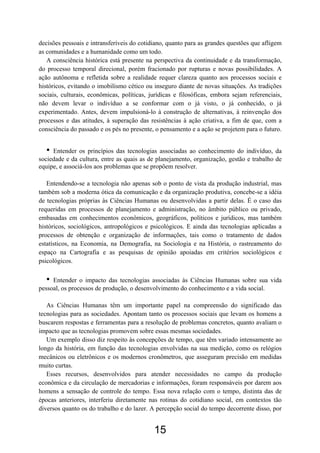 15
decisões pessoais e intransferíveis do cotidiano, quanto para as grandes questões que afligem
as comunidades e a humanidade como um todo.
A consciência histórica está presente na perspectiva da continuidade e da transformação,
do processo temporal direcional, porém fracionado por rupturas e novas possibilidades. A
ação autônoma e refletida sobre a realidade requer clareza quanto aos processos sociais e
históricos, evitando o imobilismo cético ou inseguro diante de novas situações. As tradições
sociais, culturais, econômicas, políticas, jurídicas e filosóficas, embora sejam referenciais,
não devem levar o indivíduo a se conformar com o já visto, o já conhecido, o já
experimentado. Antes, devem impulsioná-lo à construção de alternativas, à reinvenção dos
processos e das atitudes, à superação das resistências à ação criativa, a fim de que, com a
consciência do passado e os pés no presente, o pensamento e a ação se projetem para o futuro.
• Entender os princípios das tecnologias associadas ao conhecimento do indivíduo, da
sociedade e da cultura, entre as quais as de planejamento, organização, gestão e trabalho de
equipe, e associá-los aos problemas que se propõem resolver.
Entendendo-se a tecnologia não apenas sob o ponto de vista da produção industrial, mas
também sob a moderna ótica da comunicação e da organização produtiva, concebe-se a idéia
de tecnologias próprias às Ciências Humanas ou desenvolvidas a partir delas. É o caso das
requeridas em processos de planejamento e administração, no âmbito público ou privado,
embasadas em conhecimentos econômicos, geográficos, políticos e jurídicos, mas também
históricos, sociológicos, antropológicos e psicológicos. E ainda das tecnologias aplicadas a
processos de obtenção e organização de informações, tais como o tratamento de dados
estatísticos, na Economia, na Demografia, na Sociologia e na História, o rastreamento do
espaço na Cartografia e as pesquisas de opinião apoiadas em critérios sociológicos e
psicológicos.
• Entender o impacto das tecnologias associadas às Ciências Humanas sobre sua vida
pessoal, os processos de produção, o desenvolvimento do conhecimento e a vida social.
As Ciências Humanas têm um importante papel na compreensão do significado das
tecnologias para as sociedades. Apontam tanto os processos sociais que levam os homens a
buscarem respostas e ferramentas para a resolução de problemas concretos, quanto avaliam o
impacto que as tecnologias promovem sobre essas mesmas sociedades.
Um exemplo disso diz respeito às concepções de tempo, que têm variado intensamente ao
longo da história, em função das tecnologias envolvidas na sua medição, como os relógios
mecânicos ou eletrônicos e os modernos cronômetros, que asseguram precisão em medidas
muito curtas.
Esses recursos, desenvolvidos para atender necessidades no campo da produção
econômica e da circulação de mercadorias e informações, foram responsáveis por darem aos
homens a sensação de controle do tempo. Essa nova relação com o tempo, distinta das de
épocas anteriores, interferiu diretamente nas rotinas do cotidiano social, em contextos tão
diversos quanto os do trabalho e do lazer. A percepção social do tempo decorrente disso, por
 