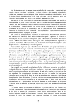 17
Nos diversos contextos sociais em que as tecnologias são empregadas – a agência de um
banco, a estação ferroviária, a biblioteca, a escola, o trabalho –, são requeridas competências
básicas que assegurem seu entendimento como produtos originados e recombinados a partir
de conhecimentos científicos diversos e como processos a serem postos em ação, em
momentos determinados, para atender a necessidades pessoais e coletivas.
No contexto escolar, especificamente, a própria organização curricular sob uma orientação
interdisciplinar, explícita e consciente tanto para os educadores quanto para os estudantes,
constitui uma oportunidade privilegiada para o desenvolvimento de competências associadas
às tecnologias das Ciências Humanas. E o mesmo se pode dizer a respeito da utilização das
tecnologias de informação e comunicação para a construção de redes informatizadas
interativas ou a utilização das já existentes, a fim de propiciar a troca de informações ou o
gerenciamento coletivo de projetos de estudo.
Sob a ótica do desenvolvimento econômico, o domínio ativo das tecnologias aplicáveis
aos contextos do trabalho é tarefa mais que necessária para a superação da situação de
desvantagem em que sociedades emergentes como a brasileira se encontram. No aspecto
social, a difusão do domínio dessas tecnologias, como estratégia intrínseca à política da
igualdade, propicia aos indivíduos meios para amenizarem as consequências negativas que o
próprio processo de transformação econômica provoca.
Nesse sentido, é preciso que o fortalecimento do trabalho de equipe decorrente da
aplicação dessas tecnologias não resulte somente em vantagens estritamente econômicas, nem
permita que a administração, quer no âmbito público, quer no privado, se constitua em um
fim em si mesmo. A interação e a cooperação resultantes das novas tecnologias de
informação e comunicação devem contribuir igualmente para o aperfeiçoamento das formas
de convívio social. E, para tanto, é necessário, é imperativo, que se assegure o acesso a elas a
um número crescente de indivíduos e grupos sociais, na perspectiva da igualdade. Afastam-
se, com isso, os temores de uma sociedade tecnológica a serviço da exploração e alienação do
homem, na qual o monopólio das tecnologias cumpre estratégias de controle político, social,
econômico e cultural.
A presença de uma educação tecnológica no Ensino Médio como um todo e, em particular,
na área de Ciências Humanas, propicia aos estudantes a construção e a apropriação de um
significativo instrumental tanto de análise quanto de ação sobre os diversos aspectos da vida
em sociedade. Os conhecimentos envolvidos na área, por seu caráter intrinsecamente
humanista, agem no sentido de despir as novas tecnologias de sua aparente artificialidade e
distanciamento diante do humano. Evitam-se, com isso, os riscos de uma naturalização das
tecnologias e promove-se a culturalização de sua compreensão. E, desta forma, assegura-se
um papel novo para a aprendizagem em Ciências Humanas na escola básica: o de humanizar
o uso das novas tecnologias, recolocando o homem no centro dos processos produtivos e
sociais.
Procuramos agrupar as competências básicas e específicas da área, que foram acima
descritas, com base em três grandes campos de competências de caráter geral que se aplicam
às três áreas da organização curricular do Ensino Médio, compreendidas a partir de sua
essência enquanto campos de conhecimento. O objetivo desse rearranjo é auxiliar as equipes
escolares na tarefa de construir uma proposta curricular de caráter efetivamente
 