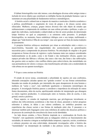 21
O debate historiográfico tem sido intenso, com abordagens diversas sobre antigos temas e
inclusão de novos objetos que constituem as múltiplas facetas da produção humana e que se
sustentam em uma pluralidade de fundamentos teóricos e metodológicos.
A história social e cultural tem se imposto de maneira a rearticular a história econômica e
a política, possibilitando o surgimento de vozes de grupos e de classes sociais antes
silenciados. Mulheres, crianças, grupos étnicos diversos têm sido objeto de estudos que
redimensionam a compreensão do cotidiano em suas esferas privadas e políticas, a ação e o
papel dos indivíduos, rearticulando a subjetividade ao fato de serem produto de determinado
tempo histórico no qual as conjunturas e as estruturas estão presentes. A produção
historiográfica, no momento, busca estabelecer diálogos com o seu tempo, reafirmando o
adágio que “toda história é filha do seu tempo”, mas sem ignorar ser fruto de muitas tradições
de pensamento.
A pesquisa histórica esforça-se atualmente por situar as articulações entre a micro e a
macro-história, buscando nas singularidades dos acontecimentos as generalizações
necessárias para a compreensão do processo histórico. Na articulação do singular e do geral
recuperam-se formas diversas de registros e ações humanas tanto nos espaços considerados
tradicionalmente os de poder, como o do Estado e das instituições oficiais, quanto nos
espaços privados das fábricas e oficinas, das casas e das ruas, das festas e das sublevações,
das guerras entre as nações e dos conflitos diários para sobrevivência, das mentalidades em
suas permanências de valores e crenças e das transformações advindas com a modernidade da
vida urbana em seu aparato tecnológico.
• O que e como ensinar em História
O estudo de novos temas, considerando a pluralidade de sujeitos em seus confrontos,
alterando concepções calcadas apenas nos “grandes eventos” ou nas formas estruturalistas
baseadas nos modos de produção, por intermédio dos quais desaparecem de cena homens e
mulheres de “carne e osso”, tem redefinido igualmente o tratamento metodológico da
pesquisa. A investigação histórica passou a considerar a importância da utilização de outras
fontes documentais, além da escrita, aperfeiçoando métodos de interpretação que abrangem
os vários registros produzidos. A comunicação entre os homens, além de escrita, é oral,
gestual, sonora e pictórica.
Nesse aspecto, os estudos de inspiração marxista, que privilegiavam inicialmente as
análises das infra-estruturas econômicas e das lutas de classe, passaram a incluir pesquisas
referentes à cultura, às idéias e aos valores cotidianos, ao simbólico presentes nas
experiências das classes sociais e nas formas de mediação entre elas. E passaram a se
interessar também pela linguagem como uma referência de análise dos discursos políticos e
do processo de construção da consciência de classe ou de identidades.
Ao lado desses estudos, a Nova História inspirada na e continuadora da Escola dos
“Annales”, tem igualmente contribuído para as indagações relativas ao funcionamento das
sociedades, de maneira a integrar as multiplicidades temporais, espaciais, sociais, econômicas
e culturais presentes em uma coletividade, destacando investigações sobre a história das
“mentalidades” na interpretação da realidade e das práticas sociais. Nessa vertente, as
 