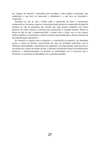 27
nos “lugares de memória” construídos pela sociedade e pelos poderes constituídos, que
estabelecem o que deve ser preservado e relembrado e o que deve ser silenciado e
“esquecido”.
Introduzir na sala de aula o debate sobre o significado de festas e monumentos
comemorativos, de museus, arquivos e áreas preservadas, permeia a compreensão do papel da
memória na vida da população, dos vínculos que cada geração estabelece com outras
gerações, das raízes culturais e históricas que caracterizam a sociedade humana. Retirar os
alunos da sala de aula e proporcionar-lhes o contato ativo e crítico com as ruas, praças,
edifícios públicos e monumentos constitui excelente oportunidade para o desenvolvimento de
uma aprendizagem significativa.
Ao sintetizar as relações entre as durações e a constituição da memória e da identidade
sociais, o ensino de História, desenvolvido por meio de atividades específicas com as
diferentes temporalidades, especialmente da conjuntura e da longa duração, pode favorecer a
reavaliação dos valores do mundo de hoje, a distinção de diferentes ritmos de transformações
históricas, o redimensionamento do presente na continuidade com os processos que o
formaram e a construção de identidades com as gerações passadas.
 