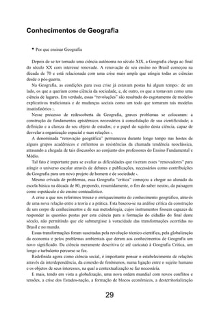 29
Conhecimentos de Geografia
• Por que ensinar Geografia
Depois de se ter tornado uma ciência autônoma no século XIX, a Geografia chega ao final
do século XX com interesse renovado. A renovação de seu ensino no Brasil começou na
década de 70 e está relacionada com uma crise mais ampla que atingiu todas as ciências
desde o pós-guerra.
Na Geografia, as condições para essa crise já estavam postas há algum tempo1: de um
lado, os que a queriam como ciência da sociedade, e, de outro, os que a tomavam como uma
ciência de lugares. Em verdade, essas “revoluções” são resultado do esgotamento de modelos
explicativos tradicionais e de mudanças sociais como um todo que tornaram tais modelos
insatisfatórios 2.
Nesse processo de redescoberta da Geografia, graves problemas se colocaram: a
construção de fundamentos epistêmicos necessários à consolidação de sua cientificidade; a
definição e a clareza do seu objeto de estudos; e o papel do sujeito desta ciência, capaz de
desvelar a organização espacial e suas relações 3.
A denominada “renovação geográfica” permaneceu durante longo tempo nas hostes de
alguns grupos acadêmicos e enfrentou as resistências da chamada tendência neoclássica,
atrasando a chegada de tais discussões ao conjunto dos professores do Ensino Fundamental e
Médio.
Tal fato é importante para se avaliar as dificuldades que tiveram esses “renovadores” para
atingir o universo escolar através de debates e publicações, necessários como contribuições
da Geografia para um novo projeto de homem e de sociedade 4.
Mesmo crivada de problemas, essa Geografia “crítica” começou a chegar ao alunado da
escola básica na década de 80, propondo, resumidamente, o fim do saber neutro, da paisagem
como espetáculo e do ensino conteudístico.
A crise a que nos referimos trouxe o enriquecimento do conhecimento geográfico, através
de uma nova relação entre a teoria e a prática. Esta baseou-se na análise crítica da construção
de um corpo de conhecimentos e de sua metodologia, cujos instrumentos fossem capazes de
responder às questões postas por esta ciência para a formação do cidadão do final deste
século, não permitindo que ele submergisse à voracidade das transformações ocorridas no
Brasil e no mundo.
Essas transformações foram suscitadas pela revolução técnico-científica, pela globalização
da economia e pelos problemas ambientais que deram aos conhecimentos de Geografia um
novo significado. Da ciência meramente descritiva (e até caricata) à Geografia Crítica, um
longo e turbulento percurso se fez.
Redefinida agora como ciência social, é importante pensar o estabelecimento de relações
através da interdependência, da conexão de fenômenos, numa ligação entre o sujeito humano
e os objetos de seus interesses, na qual a contextualização se faz necessária.
E mais, tendo em vista a globalização, uma nova ordem mundial com novos conflitos e
tensões, a crise dos Estados-nação, a formação de blocos econômicos, a desterritorialização
 
