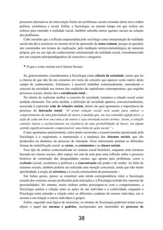 38
procurem alternativas de intervenção frente aos problemas sociais oriundos desta nova ordem
política, econômica e social. Enfim, a Sociologia, ao mesmo tempo em que realiza um
esforço para entender a realidade social, também subsidia outros agentes sociais na solução
dos problemas.
Cabe ressaltar que a reflexão empreendida pelo sociólogo como interpretação da realidade
social não deve acontecer no mesmo nível de apreensão do senso comum, porque as questões
são construídas em termos da explicação, pela mediação teórico-metodológica de natureza
própria, por ser um tipo de conhecimento sistematizado da realidade social, consubstanciado
por um conjunto pluriparadigmático de conceitos e categorias.
• O que e como ensinar em Ciências Sociais
Se, genericamente, considerarmos a Sociologia como ciência da sociedade, temos que ter
a clareza de que não há um consenso em torno do conceito que aparece como matriz deste
campo de conhecimento. Entretanto, é possível trabalhar contextualmente, entendendo o
conceito de sociedade nos termos das condições do capitalismo contemporâneo, que engloba
processos sociais, dentre eles a socialização total 3.
No intuito de explicitar melhor o conceito de sociedade, tomamos a relação social como
unidade elementar. Em certa medida, a definição de sociedade aparece, convencionalmente,
associada à expressão rede de relações sociais, dentro da qual apontamos a importância do
processo de interação social. “O termo relação social será usado para indicar o
comportamento de uma pluralidade de atores à medida que, em seu conteúdo significativo, a
ação de cada um leve em conta a de outros e seja orientada nesses termos. Assim, a relação
consiste inteira e exclusivamente na existência de uma probabilidade de haver, em algum
sentido significativamente compreensível, uma linha de ação social.” 4
Como apontamos anteriormente, outro ponto recorrente e exaustivamente questionado pela
Sociologia é o surgimento, a manutenção e a mudança dos sistemas sociais, que são
produzidos na dinâmica do processo de interação. Seria interessante pontuar as diferentes
formas de estratificação social: as castas, os estamentos e as classes sociais.
Esse tipo de análise contextualizada no sistema social brasileiro, enquanto uma estrutura
baseada em classes sociais, abre espaço em sala de aula para uma reflexão sobre o processo
histórico de construção das desigualdades sociais, que aponta para problemas, como a
exclusão (social, econômica e política) e a concentração (de poder e de renda). Ao falar de
sistemas sociais, também poderia ser realizada uma menção conceitual, ainda que não muito
aprofundada, à noção de estrutura e à escola estruturalista de pensamento 5.
Em linhas gerais, parece se constituir uma nítida correspondência entre a Sociologia
(estudo dos sistemas sociais produzidos pela interação) e a Psicologia (estudo dos sistemas de
personalidade). No entanto, muito embora ambas preocupem-se com o comportamento, a
Sociologia analisa a relação entre as ações de um indivíduo e a coletividade, enquanto a
Psicologia tenta entender a relação entre as diferentes condutas do mesmo indivíduo, em si
mesmo e em relação a outros indivíduos e grupos.
Enfim, seguindo essa lógica de raciocínio, os estudos de Sociologia poderiam tomar como
objeto o papel das normas e padrões, incorporados por intermédio do processo de
 