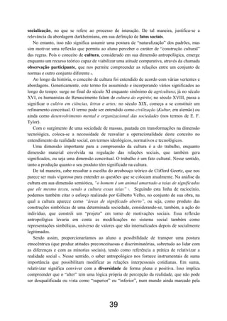 39
socialização, no que se refere ao processo de interação. De tal maneira, justifica-se a
relevância da abordagem durkheimiana, em sua definição de fatos sociais.
No entanto, isso não significa assumir uma postura de “naturalização” dos padrões, mas
sim motivar uma reflexão que permita ao aluno perceber o caráter de “construção cultural”
das regras. Pois o conceito de cultura, considerado em sua dimensão antropológica, emerge
enquanto um recurso teórico capaz de viabilizar uma atitude comparativa, através da chamada
observação participante, que nos permite compreender as relações entre um conjunto de
normas e outro conjunto diferente 6.
Ao longo da história, o conceito de cultura foi entendido de acordo com várias vertentes e
abordagens. Genericamente, este termo foi assumindo e incorporando vários significados ao
longo do tempo: surge no final do século XI enquanto sinônimo de agricultura; já no século
XVI, os humanistas do Renascimento falam de cultura do espírito; no século XVIII, passa a
significar o cultivo em ciências, letras e artes; no século XIX, começa a se constituir um
refinamento conceitual. O termo pode ser entendido como civilização (Kultur, em alemão) ou
ainda como desenvolvimento mental e organizacional das sociedades (nos termos de E. F.
Tylor).
Com o surgimento de uma sociedade de massas, pautada em transformações na dimensão
tecnológica, coloca-se a necessidade de reavaliar a operacionalidade deste conceito no
entendimento da realidade social, em termos ideológicos, normativos e tecnológicos.
Uma dimensão importante para a compreensão da cultura é a do trabalho, enquanto
dimensão material envolvida na regulação das relações sociais, que também gera
significados, ou seja uma dimensão conceitual. O trabalho é um fato cultural. Nesse sentido,
tanto a produção quanto o seu produto têm significado na cultura.
De tal maneira, cabe ressaltar a escolha do arcabouço teórico de Clifford Geertz, que nos
parece ser mais vigoroso para entender as questões que se colocam atualmente. Na análise da
cultura em sua dimensão semiótica, “o homem é um animal amarrado a teias de significados
que ele mesmo teceu, sendo a cultura essas teias” 7. Seguindo esta linha de raciocínio,
podemos também citar o esforço realizado por Gilberto Velho, no conjunto de sua obra, na
qual a cultura aparece como “áreas de significado aberto”, ou seja, como produto das
construções simbólicas de uma determinada sociedade, considerando-se, também, a ação do
indivíduo, que constrói um “projeto” em torno de motivações sociais. Essa reflexão
antropológica levaria em conta as modificações no sistema social também como
representações simbólicas, universo de valores que são internalizados depois de socialmente
legitimados.
Sendo assim, proporcionaríamos ao aluno a possibilidade de transpor uma postura
etnocêntrica (que produz atitudes preconceituosas e discriminatórias, sobretudo ao lidar com
as diferenças e com as minorias sociais), tendo como referência a prática de relativizar a
realidade social 8. Nesse sentido, o saber antropológico nos fornece instrumentais de suma
importância que possibilitam modificar as relações interpessoais cotidianas. Em suma,
relativizar significa conviver com a diversidade de forma plena e positiva. Isso implica
compreender que o “alter” tem uma lógica própria de percepção da realidade, que não pode
ser desqualificada ou vista como “superior” ou “inferior”, num mundo ainda marcado pela
 