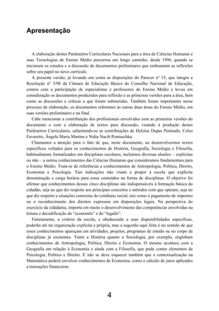 4
Apresentação
A elaboração destes Parâmetros Curriculares Nacionais para a área de Ciências Humanas e
suas Tecnologias do Ensino Médio percorreu um longo caminho, desde 1996, quando se
iniciaram os estudos e a discussão de documentos preliminares que embasaram as reflexões
sobre seu papel no novo currículo.
A presente versão, já levando em conta as disposições do Parecer nº 15, que integra a
Resolução nº 3/98 da Câmara de Educação Básica do Conselho Nacional de Educação,
contou com a participação de especialistas e professores do Ensino Médio e levou em
consideração os documentos produzidos para reflexão e as primeiras versões para a área, bem
como as discussões e críticas a que foram submetidas. Também foram importantes nesse
processo de elaboração, os documentos referentes às outras duas áreas do Ensino Médio, em
suas versões preliminares e na final.
Cabe mencionar a contribuição dos profissionais envolvidos com as primeiras versões do
documento e com a elaboração de textos para discussão, visando à produção destes
Parâmetros Curriculares, salientando-se as contribuições de Heloísa Dupas Penteado, Celso
Favaretto, Ângela Maria Martins e Nidia Nacib Pontuschka.
Chamamos a atenção para o fato de que, neste documento, ao desenvolvermos textos
específicos voltados para os conhecimentos de História, Geografia, Sociologia e Filosofia,
habitualmente formalizados em disciplinas escolares, incluímos diversas alusões – explícitas
ou não – a outros conhecimentos das Ciências Humanas que consideramos fundamentais para
o Ensino Médio. Trata-se de referências a conhecimentos de Antropologia, Política, Direito,
Economia e Psicologia. Tais indicações não visam a propor à escola que explicite
denominação e carga horária para esses conteúdos na forma de disciplinas. O objetivo foi
afirmar que conhecimentos dessas cinco disciplinas são indispensáveis à formação básica do
cidadão, seja no que diz respeito aos principais conceitos e métodos com que operam, seja no
que diz respeito a situações concretas do cotidiano social, tais como o pagamento de impostos
ou o reconhecimento dos direitos expressos em disposições legais. Na perspectiva do
exercício da cidadania, importa em muito o desenvolvimento das competências envolvidas na
leitura e decodificação do “economês” e do “legalês”.
Futuramente, a critério da escola, e obedecendo a suas disponibilidades específicas,
poderão até ter organização explícita e própria, mas a sugestão aqui feita é no sentido de que
esses conhecimentos apareçam em atividades, projetos, programas de estudo ou no corpo de
disciplinas já existentes. Tanto a História quanto a Sociologia, por exemplo, englobam
conhecimentos de Antropologia, Política, Direito e Economia. O mesmo acontece com a
Geografia em relação à Economia e ainda com a Filosofia, que pode conter elementos de
Psicologia, Política e Direito. E não se deve esquecer também que a contextualização na
Matemática poderá envolver conhecimentos de Economia, como o cálculo de juros aplicados
a transações financeiras.
 