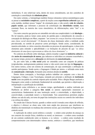 40
intolerância. E este relativizar seria, dentro de nosso entendimento, um dos caminhos de
construção e consolidação da cidadania plena.
Em outra vertente, a Antropologia também fornece elementos teórico-metodológicos para
se pensar as sociedades complexas, a partir de noções como experiências culturais (que, em
certa medida, moldam nossos “mapas” de orientação para a vida social), rede de relações,
papéis sociais, que informam o processo de constituição das identidades sociais, num
constante fluxo, na maioria das vezes etnocêntrico, de diferenciações, entre “nós” e os
“outros”.
Um outro conceito que precisa ser entendido em toda sua complexidade é o de ideologia 9.
De tal maneira, pode-se tomar como ponto de partida para o entendimento do conceito a
concepção de ideologia em Marx, enquanto “um sistema de crenças ilusórias relacionadas a
uma classe social determinada”. O discurso da classe dominante sobre a realidade acaba
prevalecendo, no sentido de preservar certos privilégios. Sendo assim, considerando, de
maneira articulada, os vários conceitos discutidos no processo de aprendizagem, o aluno teria
elementos para entender a aplicabilidade e as limitações do preceito de que “as idéias
dominantes de uma época representam as idéias da classe dominante”.10
No contexto da reflexão sobre ideologia, caberia ressaltar o papel da indústria cultural e
dos meios de comunicação de massa, que induzem os indivíduos ao consumo exacerbado e,
ao mesmo tempo, promovem a alienação em detrimento da conscientização.11
Se, por outro lado, a vida social pode ser entendida como um conjunto de práticas
(re)produzidas, analogicamente podemos tomar a vida social como um tipo de linguagem.12
Em outros termos, como um sistema de comunicação, de cuja constituição e atribuição de
sentido participamos. Sendo assim, a linguagem é falada por atores13 e utilizada como meio
de comunicação e interação, formando uma estrutura dotada de sentido.
Dentro dessa concepção, a Sociologia poderia trabalhar em conjunto com a área de
Linguagens, Códigos e suas Tecnologias, tomando por princípio a definição de instituição
social como um padrão de controle imposto pela sociedade. Peter e Brigite Berger analisam a
linguagem como sendo a instituição fundamental da sociedade, que permite a objetivação, a
interpretação e a justificação da realidade.
Tomando como referência e, ao mesmo tempo, aprofundando a análise realizada por
Durkheim ao definir a categoria fato social, os autores supracitados enumeram as
características fundamentais de uma instituição social: a exterioridade, a objetividade, a
coercitividade, a autoridade moral e a historicidade. Tais características permitem amplos
debates em sala de aula, em torno do papel das instituições sociais no controle dos indivíduos
e no reforço da ordem.
No estudo das Ciências Sociais, quando a ordem social é tomada como objeto de reflexão,
o objetivo é oferecer ao aluno uma visão mais ampla dos processos que interferem na
dinâmica da manutenção ou mudança das estruturas sociais, que consolidam ou fragmentam o
controle social.
A explicação da ordem social enfatiza a coerção – a ordem como produto da ameaça ou
uso concreto da coerção física, simbólica ou moral; os interesses – a ordem como resultado
de um contrato estabelecido entre os homens; e os valores – a ordem como resultado do
comprometimento com determinados valores morais, estéticos e científicos, que interferem
 