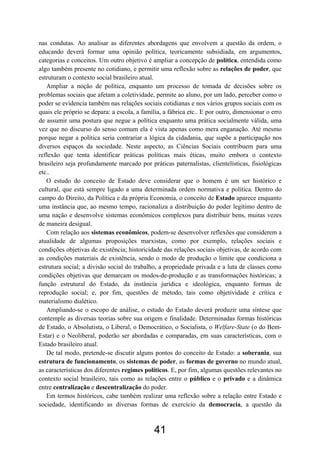 41
nas condutas. Ao analisar as diferentes abordagens que envolvem a questão da ordem, o
educando deverá formar uma opinião política, teoricamente subsidiada, em argumentos,
categorias e conceitos. Um outro objetivo é ampliar a concepção de política, entendida como
algo também presente no cotidiano, e permitir uma reflexão sobre as relações de poder, que
estruturam o contexto social brasileiro atual.
Ampliar a noção de política, enquanto um processo de tomada de decisões sobre os
problemas sociais que afetam a coletividade, permite ao aluno, por um lado, perceber como o
poder se evidencia também nas relações sociais cotidianas e nos vários grupos sociais com os
quais ele próprio se depara: a escola, a família, a fábrica etc.. E por outro, dimensionar o erro
de assumir uma postura que negue a política enquanto uma prática socialmente válida, uma
vez que no discurso do senso comum ela é vista apenas como mera enganação. Até mesmo
porque negar a política seria contrariar a lógica da cidadania, que supõe a participação nos
diversos espaços da sociedade. Neste aspecto, as Ciências Sociais contribuem para uma
reflexão que tenta identificar práticas políticas mais éticas, muito embora o contexto
brasileiro seja profundamente marcado por práticas paternalistas, clientelísticas, fisiológicas
etc..
O estudo do conceito de Estado deve considerar que o homem é um ser histórico e
cultural, que está sempre ligado a uma determinada ordem normativa e política. Dentro do
campo do Direito, da Política e da própria Economia, o conceito de Estado aparece enquanto
uma instância que, ao mesmo tempo, racionaliza a distribuição do poder legítimo dentro de
uma nação e desenvolve sistemas econômicos complexos para distribuir bens, muitas vezes
de maneira desigual.
Com relação aos sistemas econômicos, podem-se desenvolver reflexões que considerem a
atualidade de algumas proposições marxistas, como por exemplo, relações sociais e
condições objetivas de existência; historicidade das relações sociais objetivas, de acordo com
as condições materiais de existência, sendo o modo de produção o limite que condiciona a
estrutura social; a divisão social do trabalho, a propriedade privada e a luta de classes como
condições objetivas que demarcam os modos-de-produção e as transformações históricas; a
função estrutural do Estado, da instância jurídica e ideológica, enquanto formas de
reprodução social; e, por fim, questões de método, tais como objetividade e crítica e
materialismo dialético.
Ampliando-se o escopo de análise, o estudo do Estado deverá produzir uma síntese que
contemple as diversas teorias sobre sua origem e finalidade. Determinadas formas históricas
de Estado, o Absolutista, o Liberal, o Democrático, o Socialista, o Welfare-State (o do Bem-
Estar) e o Neoliberal, poderão ser abordadas e comparadas, em suas características, com o
Estado brasileiro atual.
De tal modo, pretende-se discutir alguns pontos do conceito de Estado: a soberania, sua
estrutura de funcionamento, os sistemas de poder, as formas de governo no mundo atual,
as características dos diferentes regimes políticos. E, por fim, algumas questões relevantes no
contexto social brasileiro, tais como as relações entre o público e o privado e a dinâmica
entre centralização e descentralização do poder.
Em termos históricos, cabe também realizar uma reflexão sobre a relação entre Estado e
sociedade, identificando as diversas formas de exercício da democracia, a questão da
 