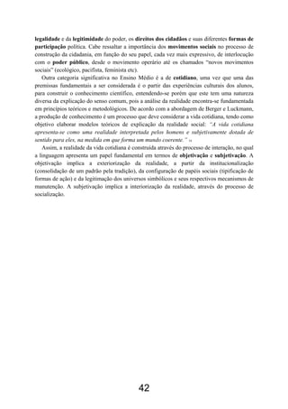 42
legalidade e da legitimidade do poder, os direitos dos cidadãos e suas diferentes formas de
participação política. Cabe ressaltar a importância dos movimentos sociais no processo de
construção da cidadania, em função do seu papel, cada vez mais expressivo, de interlocução
com o poder público, desde o movimento operário até os chamados “novos movimentos
sociais” (ecológico, pacifista, feminista etc).
Outra categoria significativa no Ensino Médio é a de cotidiano, uma vez que uma das
premissas fundamentais a ser considerada é o partir das experiências culturais dos alunos,
para construir o conhecimento científico, entendendo-se porém que este tem uma natureza
diversa da explicação do senso comum, pois a análise da realidade encontra-se fundamentada
em princípios teóricos e metodológicos. De acordo com a abordagem de Berger e Luckmann,
a produção de conhecimento é um processo que deve considerar a vida cotidiana, tendo como
objetivo elaborar modelos teóricos de explicação da realidade social: “A vida cotidiana
apresenta-se como uma realidade interpretada pelos homens e subjetivamente dotada de
sentido para eles, na medida em que forma um mundo coerente.” 14
Assim, a realidade da vida cotidiana é construída através do processo de interação, no qual
a linguagem apresenta um papel fundamental em termos de objetivação e subjetivação. A
objetivação implica a exteriorização da realidade, a partir da institucionalização
(consolidação de um padrão pela tradição), da configuração de papéis sociais (tipificação de
formas de ação) e da legitimação dos universos simbólicos e seus respectivos mecanismos de
manutenção. A subjetivação implica a interiorização da realidade, através do processo de
socialização.
 
