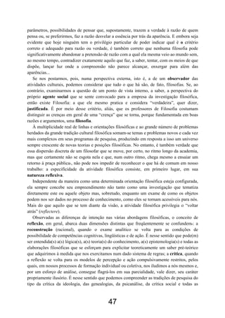 47
parâmetros, possibilidades de pensar que, supostamente, trazem a verdade à razão de quem
pensa ou, se preferirmos, faz a razão desvelar a essência por trás da aparência. E embora seja
evidente que hoje ninguém tem o privilégio particular de poder indicar qual é o critério
correto e adequado para razão ou verdade, é também correto que nenhuma filosofia pode
significativamente abandonar a pretensão de razão com a qual ela mesma veio ao mundo sem,
ao mesmo tempo, contradizer exatamente aquilo que faz, a saber, tentar, com os meios de que
dispõe, lançar luz onde a compreensão não parece alcançar, enxergar para além das
aparências...
Se nos postarmos, pois, numa perspectiva externa, isto é, a de um observador das
atividades culturais, podemos considerar que tudo o que há são, de fato, filosofias. Se, ao
contrário, examinarmos a questão de um ponto de vista interno, a saber, a perspectiva do
próprio agente social que se sente convocado para a empresa da investigação filosófica,
então existe Filosofia: a que ele mesmo pratica e considera “verdadeira”, quer dizer,
justificada. É por meio desse critério, aliás, que os professores de Filosofia costumam
distinguir as crenças em geral de uma “crença” que se torna, porque fundamentada em boas
razões e argumentos, uma filosofia.
À multiplicidade real de linhas e orientações filosóficas e ao grande número de problemas
herdados da grande tradição cultural filosófica somam-se temas e problemas novos e cada vez
mais complexos em seus programas de pesquisa, produzindo em resposta a isso um universo
sempre crescente de novas teorias e posições filosóficas. No entanto, é também verdade que
essa dispersão discreta de um filosofar que se move, por certo, no ritmo longo da academia,
mas que certamente não se esgota nela e que, num outro ritmo, chega mesmo a ensaiar um
retorno à praça pública5, não pode nos impedir de reconhecer o que há de comum em nosso
trabalho: a especificidade da atividade filosófica consiste, em primeiro lugar, em sua
natureza reflexiva.
Independente da maneira como uma determinada orientação filosófica esteja configurada,
ela sempre concebe seu empreendimento não tanto como uma investigação que tematiza
diretamente este ou aquele objeto mas, sobretudo, enquanto um exame de como os objetos
podem nos ser dados no processo de conhecimento, como eles se tornam acessíveis para nós.
Mais do que aquilo que se tem diante da visão, a atividade filosófica privilegia o “voltar
atrás” (reflectere).
Observadas as diferenças de intenção nas várias abordagens filosóficas, o conceito de
reflexão, em geral, abarca duas dimensões distintas que freqüentemente se confundem6: a
reconstrução (racional), quando o exame analítico se volta para as condições de
possibilidade de competências cognitivas, lingüísticas e de ação. É nesse sentido que pode(m)
ser entendida(s) a(s) lógica(s), a(s) teoria(s) do conhecimento, a(s) epistemologia(s) e todas as
elaborações filosóficas que se esforçam para explicitar teoreticamente um saber pré-teórico
que adquirimos à medida que nos exercitamos num dado sistema de regras; a crítica, quando
a reflexão se volta para os modelos de percepção e ação compulsivamente restritos, pelos
quais, em nossos processos de formação individual ou coletiva, nos iludimos a nós mesmos e,
por um esforço de análise, consegue flagrá-los em sua parcialidade, vale dizer, seu caráter
propriamente ilusório. É nesse sentido que podemos compreender as tradições de pesquisa do
tipo da crítica da ideologia, das genealogias, da psicanálise, da crítica social e todas as
 