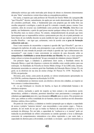 48
elaborações teóricas que estão motivadas pelo desejo de alterar os elementos determinantes
de uma “falsa” consciência e extrair disso todas as conseqüências práticas.
Em suma, a resposta que cada professor de Filosofia do Ensino Médio dá à pergunta (b)
“que Filosofia?” decorre, naturalmente, da opção por um modo determinado de filosofar que
ele considera justificado. Aliás, é fundamental para esta proposta que ele tenha feito sua
escolha categorial e axiológica, a partir da qual lê e entende o mundo, pensa e ensina. Caso
contrário, além de esvaziar sua credibilidade como professor de Filosofia, faltar-lhe-á um
padrão, um fundamento, a partir do qual possa encetar qualquer esboço de crítica. Por certo,
há filosofias mais ou menos críticas. No entanto, independentemente da posição que tome
(pressupondo que se responsabilize teórica e praticamente por ela), ele só pode pretender ver
bons frutos de seu trabalho docente na justa medida do rigor com que operar a partir de sua
escolha filosófica – um rigor que, certamente, varia de acordo com o grau de formação
cultural de cada um 7.
Essa é uma maneira de encaminhar a resposta à questão (b) “que Filosofia?”, que tem a
vantagem de explicitar, de saída, seus pressupostos e que, acredita-se, deva facilitar as coisas
no momento de uma tomada de posição com relação à questão (a) “que conhecimentos são
necessários?”, cujo exame é mais conveniente no contexto de uma discussão sobre as
competências e habilidades a serem desenvolvidas em Filosofia. Por ora, é mais oportuno
tentar colocar os termos da questão (c) “de que concepção de cidadania estamos falando?”.
Em primeiro lugar, a cidadania é, poderíamos dizer assim, a finalidade síntese da
Educação Básica, a qual não dispensa o contexto do trabalho como sentido prático para sua
realização. As finalidades da Filosofia no Ensino Médio (Artigo 35 da LDB) estão, destarte,
diretamente associadas ao contexto geral das finalidades da Educação Básica (Artigo 32), em
geral, ou às diretrizes de sua área de ensino (Artigo 36/ Parecer No 15/98 / Resolução No
03/98), em particular.
Devemos, pois, tomar, como ponto de partida, os valores tematicamente apresentados na
Lei 9394/96, conforme dispostos na Resolução No 03/98:
I - os fundamentais ao interesse social, aos direitos e deveres dos cidadãos, ao respeito ao
bem comum e à ordem democrática;
II - os que fortaleçam os vínculos de família, os laços de solidariedade humana e de
tolerância recíproca.
Tais valores, nucleados a partir do respeito ao bem comum e da consciência social,
democrática, solidária e tolerante, permitem identificar mais precisamente a concepção de
cidadania que queremos para nós e que desejamos difundir para os outros. Eles projetam um
éthos que, embora se refira à totalidade do ser humano, deixa-se clarificar em três dimensões
distintas: estética, ética e política.
Do ponto de vista estético, a cidadania se instala à proporção que se adquire a capacidade
de acesso à própria “natureza interna”, suas necessidades e seus pontos cegos 8. Trata-se,
portanto, de um modo de ser que se traduz na fluência da expressão subjetiva e na livre
aceitação da diferença. Por um lado, a capacidade de “conhecer-se a si mesmo” pode ser
traduzida na possibilidade de refletir criticamente no sentido apontado e levar à elaboração
consciente de comportamentos sintomáticos e/ou afetos reprimidos e, por outro lado, a
capacidade de abertura para a diversidade, a novidade e a invenção – que deve materializar-se
 