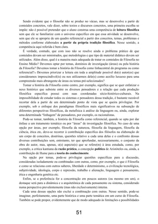 51
Sendo evidente que o filosofar não se produz no vácuo, mas se desenvolve a partir de
conteúdos concretos, vale dizer, sobre textos e discursos concretos, uma primeira escolha se
impõe: não é possível pretender que o aluno construa uma competência de leitura filosófica
sem que ele se familiarize com o universo específico em que essa atividade se desenvolve,
sem que ele se aproprie de um quadro referencial a partir dos conceitos, temas, problemas e
métodos conforme elaborados a partir da própria tradição filosófica. Nesse sentido, a
competência aqui referida é bem clara.
É verdade, contudo, que com isso não se resolve ainda o problema prático de que
conteúdos devam ser ministrados, que metodologias e que tipo de material didático devem ser
utilizados. Além disso, qual é a maneira mais adequada de tratar os conteúdos de Filosofia no
Ensino Médio? Devemos optar por temas, domínios de investigação (áreas) ou pela história
da Filosofia? Devemos tomar a história da Filosofia como linhacentral do programa ou como
referencial?10 Devemos priorizar a leitura em toda a amplitude possível do(s) autor(es) que
consideramos imprescindível(is) ou nos utilizarmos dele(s) como auxílio luxuoso para uma
compreensão mais abrangente de áreas ou temas pré-selecionados?
Tomar a história da Filosofia como centro, por exemplo, significa que se quer enfatizar o
nexo histórico que subsiste entre os diversos pensadores e a relação que cada produção
filosófica específica possui com suas coordenadas sócio-histórico-culturais. Na
impossibilidade de estudar todos os sistemas e pensadores dessa tradição, é bastante razoável
recortar dela a partir de um determinado ponto de vista que se queira privilegiar. Por
exemplo, sob o enfoque dos paradigmas filosóficos mais significativos na subsunção de
diferentes perspectivas filosóficas, da metafísica à análise da linguagem ou, ainda, explorar
uma determinada “linhagem” de pensadores, por exemplo, os racionalistas.
Pode-se tomar, também, a história da Filosofia como referencial, quando se opta por dar
ênfase a um tratamento temático ou por “áreas” de investigação filosófica. No caso de uma
opção por áreas, por exemplo, filosofia da natureza, filosofia da linguagem, filosofia da
ciência, ética etc, deve-se recorrer à contribuição específica dos filósofos na elaboração de
um corpo de conceitos, doutrinas, questões relativo a cada uma delas e o confronto dessas
diversas contribuições sem, entretanto, ter que aprofundar, necessariamente, o conjunto da
obra do autor, mas, apenas, o(s) aspecto(s) que se refere(m) à área estudada, como, por
exemplo, a crítica kantiana da razão prática, a concepção política de Aristóteles ou, ainda, a
contribuição de Hume para a teoria do conhecimento.
Na opção por temas, pode-se privilegiar questões específicas para a discussão,
consideradas isoladamente ou combinadas com outras, como, por exemplo, o que é Filosofia
e como se relaciona com outros saberes, liberdade e determinismo, a civilização tecnológica,
subjetividade, ideologia, corpo e repressão, trabalho e alienação, linguagem e pensamento,
ética e engenharia genética etc.
Enfim, se a preferência for a concentração em poucos autores (ou mesmo em um), o
destaque será para a dinâmica e a arquitetônica de cada pensamento ou sistema, considerado
numa perspectiva prevalentemente (mas não exclusivamente) interna.
Cada uma dessas opções não exclui a combinação com outras. Nesse sentido, pode-se
imaginar, perfeitamente, uma parte histórica e uma parte temática em um curso de Filosofia.
Também se pode propor, evidentemente que de modo adequado às limitações e possibilidades
 