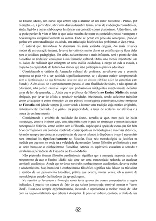 52
do Ensino Médio, um curso cujo centro seja a análise de um autor filosófico - Platão, por
exemplo - e, a partir dele, abrir uma discussão sobre temas, áreas de elaboração filosófica ou,
ainda, ligá-lo a outras elaborações históricas em conexão com o platonismo. Além disso, não
se pode perder de vista o fato de que cada maneira de tratar os conteúdos possui vantagens e
desvantagens comparativamente às outras. Onde se perde em precisão conceptual, pode-se
ganhar em contextualização ou, ainda, em articulação histórica dos problemas, e vice-versa.
É natural que, tratando-se de discursos das mais variadas origens, dos mais diversos
modos de estruturação interna, deve-se ter critérios muito claros na escolha que se fizer deles
para o cotidiano pedagógico. Um deles, talvez mesmo o mais influente, será o ponto de vista
filosófico do professor, conjugado à sua formação cultural. Outro, não menos importante, são
os dados de realidade que emergem de uma análise cuidadosa, a cargo de toda a escola, a
respeito da capacidade de leitura dos alunos que irão participar na prática educativa.
Considerando o critério da formação cultural do professor, acredita-se que a presente
proposta só pode vir a ser acolhida significativamente, se o docente estiver comprometido
com a continuidade de sua formação (que no caso do ensino público deve ser garantida pelo
Estado). Além disso, se o aprimoramento pessoal é uma finalidade de todos, e não apenas do
educando, não parece razoável supor que profissionais inteligentes simplesmente decidam
parar de ler, de aprender, ... Ainda que o professor de Filosofia no Ensino Médio não esteja
obrigado, por dever de ofício, a produzir novidades intelectuais, sendo suficiente trabalhar
como divulgador e como formador de um público leitor/agente competente, como professor
de Filosofia está (desde sempre já) convocado a honrar uma tradição cujo motivo originário,
historicamente renovado, é o páthos da perplexidade, a troca de certezas por dúvidas e a
busca de esclarecimento.
Considerando o critério da realidade do aluno, acredita-se que, num país de baixa
literatação, como é o nosso caso, uma disciplina com o grau de abstração e contextualização
conceptual e histórica, como ocorre com a Filosofia, supõe que à opção de curso que for feita
deve corresponder um cuidado redobrado com respeito às metodologias e materiais didáticos,
levando sempre em conta as competências de que os alunos já dispõem e o que é necessário
para introduzi-los significativamente no filosofar. Esse zelo metodológico se justifica na
medida em que nem se pode ter a veleidade de pretender formar filósofos profissionais e nem
se deve banalizar o conhecimento filosófico. Ambos os equívocos esvaziam o sentido e
invalidam a pertinência da Filosofia no Ensino Médio.
Não pretender formar filósofos profissionais significa que a presente proposta parte do
pressuposto de que o Ensino Médio não deve ser uma transposição reduzida de qualquer
currículo acadêmico. Ainda que se deva partir dos conhecimentos acadêmicos, deve-se evitar
o academicismo. Não banalizar o conhecimento filosófico significa não falsear ou trivializar
o sentido de um pensamento filosófico, prática que ocorre, muitas vezes, sob o manto de
metodologias pseudo-facilitadoras da aprendizagem.
No sentido de favorecer a formação tanto desta quanto das outras competências a seguir
indicadas, é preciso ter clareza do fato de que talvez jamais seja possível montar o “curso
ideal”. Estar-se-á sempre experimentando, inovando e aprendendo o melhor modo de lidar
com as responsabilidades que cabem à disciplina. É possível indicar, contudo, a título de um
 