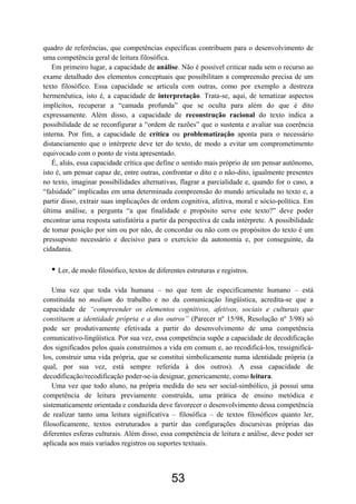 53
quadro de referências, que competências específicas contribuem para o desenvolvimento de
uma competência geral de leitura filosófica.
Em primeiro lugar, a capacidade de análise. Não é possível criticar nada sem o recurso ao
exame detalhado dos elementos conceptuais que possibilitam a compreensão precisa de um
texto filosófico. Essa capacidade se articula com outras, como por exemplo a destreza
hermenêutica, isto é, a capacidade de interpretação. Trata-se, aqui, de tematizar aspectos
implícitos, recuperar a “camada profunda” que se oculta para além do que é dito
expressamente. Além disso, a capacidade de reconstrução racional do texto indica a
possibilidade de se reconfigurar a “ordem de razões” que o sustenta e avaliar sua coerência
interna. Por fim, a capacidade de crítica ou problematização aponta para o necessário
distanciamento que o intérprete deve ter do texto, de modo a evitar um comprometimento
equivocado com o ponto de vista apresentado.
É, aliás, essa capacidade crítica que define o sentido mais próprio de um pensar autônomo,
isto é, um pensar capaz de, entre outras, confrontar o dito e o não-dito, igualmente presentes
no texto, imaginar possibilidades alternativas, flagrar a parcialidade e, quando for o caso, a
“falsidade” implicadas em uma determinada compreensão do mundo articulada no texto e, a
partir disso, extrair suas implicações de ordem cognitiva, afetiva, moral e sócio-política. Em
última análise, a pergunta “a que finalidade e propósito serve este texto?” deve poder
encontrar uma resposta satisfatória a partir da perspectiva de cada intérprete. A possibilidade
de tomar posição por sim ou por não, de concordar ou não com os propósitos do texto é um
pressuposto necessário e decisivo para o exercício da autonomia e, por conseguinte, da
cidadania.
• Ler, de modo filosófico, textos de diferentes estruturas e registros.
Uma vez que toda vida humana – no que tem de especificamente humano – está
constituída no medium do trabalho e no da comunicação lingüística, acredita-se que a
capacidade de “compreender os elementos cognitivos, afetivos, sociais e culturais que
constituem a identidade própria e a dos outros” (Parecer nº 15/98, Resolução nº 3/98) só
pode ser produtivamente efetivada a partir do desenvolvimento de uma competência
comunicativo-lingüística. Por sua vez, essa competência supõe a capacidade de decodificação
dos significados pelos quais construímos a vida em comum e, ao recodificá-los, ressignificá-
los, construir uma vida própria, que se constitui simbolicamente numa identidade própria (a
qual, por sua vez, está sempre referida à dos outros). A essa capacidade de
decodificação/recodificação poder-se-ia designar, genericamente, como leitura.
Uma vez que todo aluno, na própria medida do seu ser social-simbólico, já possui uma
competência de leitura previamente construída, uma prática de ensino metódica e
sistematicamente orientada e conduzida deve favorecer o desenvolvimento dessa competência
de realizar tanto uma leitura significativa – filosófica – de textos filosóficos quanto ler,
filosoficamente, textos estruturados a partir das configurações discursivas próprias das
diferentes esferas culturais. Além disso, essa competência de leitura e análise, deve poder ser
aplicada aos mais variados registros ou suportes textuais.
 