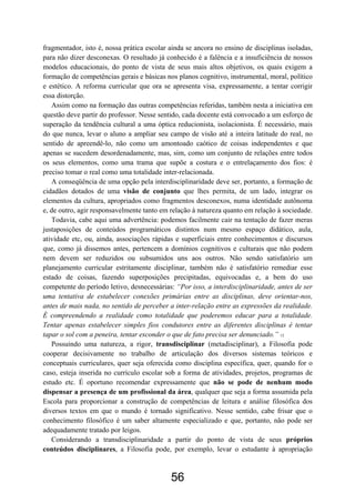 56
fragmentador, isto é, nossa prática escolar ainda se ancora no ensino de disciplinas isoladas,
para não dizer desconexas. O resultado já conhecido é a falência e a insuficiência de nossos
modelos educacionais, do ponto de vista de seus mais altos objetivos, os quais exigem a
formação de competências gerais e básicas nos planos cognitivo, instrumental, moral, político
e estético. A reforma curricular que ora se apresenta visa, expressamente, a tentar corrigir
essa distorção.
Assim como na formação das outras competências referidas, também nesta a iniciativa em
questão deve partir do professor. Nesse sentido, cada docente está convocado a um esforço de
superação da tendência cultural a uma óptica reducionista, isolacionista. É necessário, mais
do que nunca, levar o aluno a ampliar seu campo de visão até a inteira latitude do real, no
sentido de apreendê-lo, não como um amontoado caótico de coisas independentes e que
apenas se sucedem desordenadamente, mas, sim, como um conjunto de relações entre todos
os seus elementos, como uma trama que supõe a costura e o entrelaçamento dos fios: é
preciso tomar o real como uma totalidade inter-relacionada.
A conseqüência de uma opção pela interdisciplinaridade deve ser, portanto, a formação de
cidadãos dotados de uma visão de conjunto que lhes permita, de um lado, integrar os
elementos da cultura, apropriados como fragmentos desconexos, numa identidade autônoma
e, de outro, agir responsavelmente tanto em relação à natureza quanto em relação à sociedade.
Todavia, cabe aqui uma advertência: podemos facilmente cair na tentação de fazer meras
justaposições de conteúdos programáticos distintos num mesmo espaço didático, aula,
atividade etc, ou, ainda, associações rápidas e superficiais entre conhecimentos e discursos
que, como já dissemos antes, pertencem a domínios cognitivos e culturais que não podem
nem devem ser reduzidos ou subsumidos uns aos outros. Não sendo satisfatório um
planejamento curricular estritamente disciplinar, também não é satisfatório remediar esse
estado de coisas, fazendo superposições precipitadas, equivocadas e, a bem do uso
competente do período letivo, desnecessárias: “Por isso, a interdisciplinaridade, antes de ser
uma tentativa de estabelecer conexões primárias entre as disciplinas, deve orientar-nos,
antes de mais nada, no sentido de perceber a inter-relação entre as expressões da realidade.
É compreendendo a realidade como totalidade que poderemos educar para a totalidade.
Tentar apenas estabelecer simples fios condutores entre as diferentes disciplinas é tentar
tapar o sol com a peneira, tentar esconder o que de fato precisa ser denunciado.” 12
Possuindo uma natureza, a rigor, transdisciplinar (metadisciplinar), a Filosofia pode
cooperar decisivamente no trabalho de articulação dos diversos sistemas teóricos e
conceptuais curriculares, quer seja oferecida como disciplina específica, quer, quando for o
caso, esteja inserida no currículo escolar sob a forma de atividades, projetos, programas de
estudo etc. É oportuno recomendar expressamente que não se pode de nenhum modo
dispensar a presença de um profissional da área, qualquer que seja a forma assumida pela
Escola para proporcionar a construção de competências de leitura e análise filosófica dos
diversos textos em que o mundo é tornado significativo. Nesse sentido, cabe frisar que o
conhecimento filosófico é um saber altamente especializado e que, portanto, não pode ser
adequadamente tratado por leigos.
Considerando a transdisciplinaridade a partir do ponto de vista de seus próprios
conteúdos disciplinares, a Filosofia pode, por exemplo, levar o estudante à apropriação
 