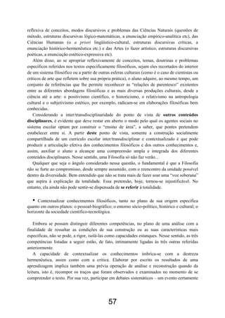 57
reflexiva de conceitos, modos discursivos e problemas das Ciências Naturais (questões de
método, estruturas discursivas lógico-matemáticas, a enunciação empírico-analítica etc), das
Ciências Humanas (o a priori lingüístico-cultural, estruturas discursivas críticas, a
enunciação histórico-hermenêutica etc.) e das Artes (o fazer artístico, estruturas discursivas
poéticas, a enunciação estético-expressiva etc).
Além disso, ao se apropriar reflexivamente de conceitos, temas, doutrinas e problemas
específicos referidos nos textos especificamente filosóficos, sejam eles recortados do interior
de um sistema filosófico ou a partir de outras esferas culturais (como é o caso de cientistas ou
críticos de arte que refletem sobre sua própria prática), o aluno adquire, ao mesmo tempo, um
conjunto de referências que lhe permite reconhecer as “relações de parentesco” existentes
entre as diferentes abordagens filosóficas e as mais diversas produções culturais, desde a
ciência até a arte: o positivismo científico, o historicismo, o relativismo na antropologia
cultural e o subjetivismo estético, por exemplo, radicam-se em elaborações filosóficas bem
conhecidas.
Considerando a inter/transdisciplinaridade do ponto de vista de outros conteúdos
disciplinares, é evidente que deve restar em aberto o modo pelo qual os agentes sociais no
sistema escolar optam por construir o “ensino de área”, a saber, que pontes pretendem
estabelecer entre si. A partir deste ponto de vista, somente a construção socialmente
compartilhada de um currículo escolar inter/transdisciplinar e contextualizado é que pode
produzir a articulação efetiva dos conhecimentos filosóficos e dos outros conhecimentos e,
assim, auxiliar o aluno a alcançar uma compreensão ampla e integrada dos diferentes
conteúdos disciplinares. Nesse sentido, uma Filosofia só não faz verão...
Qualquer que seja o ângulo considerado nessa questão, o fundamental é que a Filosofia
não se furte ao compromisso, desde sempre assumido, com o reencontro da unidade possível
dentro da diversidade. Bem entendido que não se trata mais de fazer soar uma “voz soberana”
que aspira à explicação da totalidade. Essa pretensão, hoje, tornou-se injustificável. No
entanto, ela ainda não pode sentir-se dispensada de se referir à totalidade.
• Contextualizar conhecimentos filosóficos, tanto no plano de sua origem específica
quanto em outros planos: o pessoal-biográfico; o entorno sócio-político, histórico e cultural; o
horizonte da sociedade científico-tecnológica.
Embora se possam distinguir diferentes competências, no plano de uma análise com a
finalidade de ressaltar as condições de sua construção ou as suas características mais
específicas, não se pode, a rigor, isolá-las como capacidades estanques. Nesse sentido, as três
competências listadas a seguir estão, de fato, intimamente ligadas às três outras referidas
anteriormente.
A capacidade de contextualizar os conhecimentos imbrica-se com a destreza
hermenêutica, assim como com a crítica. Elaborar por escrito os resultados de uma
aprendizagem implica também uma prévia operação de análise e reconstrução quando da
leitura, isto é, recompor os traços que foram observados e examinados no momento de se
compreender o texto. Por sua vez, participar em debates sistemáticos – um evento certamente
 