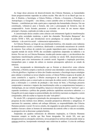 6
Ao longo desse processo de desenvolvimento das Ciências Humanas, as humanidades
foram progressivamente superadas na cultura escolar. Mas não foi só no Brasil que isso se
deu. A História, a Sociologia, a Ciência Política, o Direito, a Economia, a Psicologia, a
Antropologia e a Geografia – esta última, a meio caminho entre as Ciências Humanas e as
Naturais – contribuíram por toda a parte para a superação das humanidades clássicas. Em sua
constituição, voltaram-se para o homem, não com a preocupação de formá-lo, mas de
compreendê-lo. Assim fazendo, passaram a circundar em torno de um mesmo objeto
principal: o humano, explorado em todas as suas vertentes.
A caracterização desses estudos como ciências está intimamente ligada às transformações
sofridas pelas sociedades modernas, a partir das chamadas “Revoluções Burguesas” dos
séculos XVIII e XIX, que introduziram novos paradigmas no campo da produção – a
indústria – e do convívio social – a democracia representativa 3.
As Ciências Naturais, ao longo de sua constituição histórica, vêm atuando como indutoras
de transformações sociais e econômicas, idealizando e construindo mecanismos de controle
da natureza. Esse esforço de controle teve grande importância para o nascimento, desde a
segunda metade do século XVIII, das sociedades capitalistas amparadas na indústria e na
técnica. Por sua vez, as Ciências Humanas, tocadas pelo mesmo sopro, e, em decorrência das
importantes transformações políticas e sociais ocorridas no século XIX, desenvolveram-se
inicialmente para criar instrumentos de controle social. Seguindo a inspiração posivitista,
transpunham para o campo da cultura os mesmos pressupostos aplicáveis ao estudo da
natureza.
Assim, incorporando as determinações que as fizeram se desenvolver como ciências
autônomas, a História cumpriu a tarefa de construir uma identidade e uma memória coletivas,
a fim de glorificar e legitimar os feitos dos Estados nacionais; a Sociologia traçou estratégias
para ordenar e reordenar as novas relações sociais; a Ciência Política ocupou-se do poder, de
como constituí-lo e regrá-lo; o Direito encarregou-se de construir um aparato legal e
processos jurídicos para a conservação ou renovação da ordem social; a Economia voltou-se
para a otimização e o controle da produção e das trocas de bens; a Psicologia procurou
compreender e amenizar o impacto das transformações sobre os comportamentos humanos; a
Antropologia, em sua vertente etnográfica, lançou-se à descrição dos povos “exóticos”, que a
expansão econômica e política das grandes potências capitalistas necessitava submeter; e a
Geografia serviu para mapear as potencialidades dos territórios nacionais ou daqueles a serem
conquistados, além de exaltar as riquezas de cada “solo pátrio”.
No século XX, a progressiva penetração dos pressupostos teóricos de Marx e Engels nas
pesquisas da área instituiu ricos debates, cruzando perspectivas diferentes e antagônicas. O
marxismo fez aumentar, embora sob enfoque diferente, as responsabilidades das Ciências
Humanas perante o social. Os novos estudos, tão engajados na ação política quanto os outros,
também visavam a dotar os homens de instrumentais de controle sobre a vida em sociedade,
na perspectiva de se direcionar a própria história.
Amparadas em quadros referenciais de diferentes inspirações, as Ciências Humanas
buscaram cumprir as tarefas que lhes foram designadas. No século XX, sem que
desaparecessem as concepções anteriores, novas perspectivas teóricas têm procurado minar as
certezas positivas, incorporando orientação mais relativista às análises. A crise de confiança
 