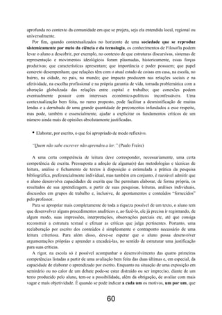 60
aprofunda no contexto da comunidade em que se projeta, seja ela entendida local, regional ou
universalmente.
Por fim, quando contextualizados no horizonte de uma sociedade que se reproduz
sistemicamente por meio da ciência e da tecnologia, os conhecimentos de Filosofia podem
levar o aluno a descobrir, por exemplo, no contexto de que estruturas discursivas, sistemas de
representação e movimentos ideológicos foram plasmadas, historicamente, essas forças
produtivas; que características apresentam; que importância e poder possuem; que papel
concreto desempenham; que relações têm com o atual estado de coisas em casa, na escola, no
bairro, na cidade, no país, no mundo; que impacto produzem nas relações sociais e na
afetividade, na escolha profissional e na própria garantia de vida, tornada problemática com a
alteração globalizada das relações entre capital e trabalho; que conexões podem
eventualmente possuir com interesses econômico-políticos inconfessáveis. Uma
contextualização bem feita, no rumo proposto, pode facilitar a desmistificação de muitas
lendas e a derrubada de uma grande quantidade de preconceitos infundados a esse respeito,
mas pode, também e essencialmente, ajudar a explicitar os fundamentos críticos de um
número ainda mais de opiniões absolutamente justificadas.
• Elaborar, por escrito, o que foi apropriado de modo reflexivo.
“Quem não sabe escrever não aprendeu a ler.” (Paulo Freire)
A uma certa competência de leitura deve corresponder, necessariamente, uma certa
competência de escrita. Pressuposta a adoção de alguma(s) das metodologias e técnicas de
leitura, análise e fichamento de textos à disposição e estimulada a prática da pesquisa
bibliográfica, preferencialmente individual, mas também em conjunto, é razoável admitir que
o aluno desenvolva capacidades de escrita que lhe permitam elaborar, de forma própria, os
resultados de sua aprendizagem, a partir de suas pesquisas, leituras, análises individuais,
discussões em grupos de trabalho e, inclusive, de apontamentos e conteúdos “fornecidos”
pelo professor.
Para se apropriar mais completamente de toda a riqueza possível de um texto, o aluno tem
que desenvolver alguns procedimentos analíticos e, ao fazê-lo, ele já precisa ir registrando, de
algum modo, suas impressões, interpretações, observações parciais etc, até que consiga
reconstruir a estrutura textual e efetuar as críticas que julga pertinentes. Portanto, uma
reelaboração por escrito dos conteúdos é simplesmente o contraponto necessário de uma
leitura criteriosa. Para além disso, deve-se esperar que o aluno possa desenvolver
argumentações próprias e aprender a encadeá-las, no sentido de estruturar uma justificação
para suas críticas.
A rigor, na escola só é possível acompanhar o desenvolvimento das quatro primeiras
competências listadas a partir de uma avaliação bem feita das duas últimas e, em especial, da
capacidade de elaborar o aprendizado por escrito. Enquanto na situação de uma exposição em
seminário ou no calor de um debate pode-se estar distraído ou ser impreciso, diante de um
texto produzido pelo aluno, tem-se a possibilidade, além da obrigação, de avaliar com mais
vagar e mais objetividade. É quando se pode indicar a cada um os motivos, um por um, que
 