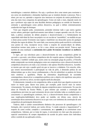 62
metodologias e materiais didáticos. Ou seja, o professor deve estar atento para reorientar o
seu curso em atendimento a demandas legítimas que se instalem durante o processo. Para o
aluno, por sua vez, aprender a negociar seus interesses no conjunto de outras preferências é
uma das mais ricas conquistas da aprendizagem. Como em tudo o mais, depende muito de
que o professor seja capaz de uma decidida abertura pedagógica no sentido de fomentar e
estimular a aprendizagem como prática discursiva, na qual o debate sistematicamente
conduzido tem lugar de destaque.
Visto que ninguém pode, sensatamente, pretender dominar tudo o que outros agentes
sociais sabem, participar significativamente num debate é sempre aprender com ele. Por um
lado, a prática constante do debate propicia o desenvolvimento e o fortalecimento da
capacidade individual de fazer sua própria voz ser ouvida na “assembléia”, na medida em que
o aluno possa aceitar livremente suas regras e manifestar seu desacordo acerca de qualquer
infração das regras do debate. Por outro lado, essa mesma prática pode auxiliá-lo a reformular
seus pontos de vista, incorporar novas visões a respeito do assunto-objeto do debate,
internalizar normas mais justas e, se for o caso, alterar sua posição inicial. Trata-se aqui
também de uma mediação: a autonomia deve poder livremente reconhecer os melhores
argumentos.
A rigor, por sua relevância para o desenvolvimento de uma competência global de
aprender a aprender, esta última competência não diz respeito apenas à disciplina Filosofia.
No entanto, é também verdade que, assim como na concepção grega de paidéia, a Filosofia
ainda compreende sua missão pedagógica como um compromisso com o desenvolvimento da
competência discursiva em toda a sua extensão e não apenas filosófico-discursiva. Acredita-
se mesmo que este seja o quadro geral em que se inscreve a cidadania. Um conceito, aliás,
que remete necessariamente à participação na vida da pólis, à dimensão prática de um
debate/embate que se deve travar cotidianamente, a fim de redistribuir os poderes de forma
mais simétrica e igualitária. Diante da sintomática despolitização da sociedade
contemporânea, desenvolver a competência política com o objetivo de repolitizar uma práxis
esvaziada, converte-se, talvez, na mais urgente tarefa da educação.
Evidentemente, tratando-se de competências, delas se pode dizer que alguém as possui em
maior ou menor grau. Quem toca piano, por exemplo, pode tocá-lo mais ou menos
virtuosamente. No entanto, ele dispõe de alguma competência para o instrumento. No caso do
aluno de Filosofia do Ensino Médio, o grau mínimo que assinala a construção das
competências previstas (no qual certamente devem estar incluídas todas as condições para o
crescimento e a aprendizagem contínuos, isto é, o desenvolvimento dessas competências e
suas reaplicações-habilidades) deve poder ser medido, em último caso, através da
constituição dessa autonomia discursiva ou (o que vem a ser sinônimo) da construção de uma
competência de participação democrática.
Todavia, dado o caráter essencialmente dinâmico dos processos de aprendizagem e de
formação, não é possível indicar, por razões óbvias, “o modo concreto e inquestionável” a
respeito de como avaliar, completa e corretamente, se e quando já se construíram essas
competências. Ademais, por se tratar de regras, é conveniente ter claro que elas possuem a
especial característica de sempre dependerem do acordo de pelos menos dois indivíduos
sobre o sentido de sua aplicação correta...
 