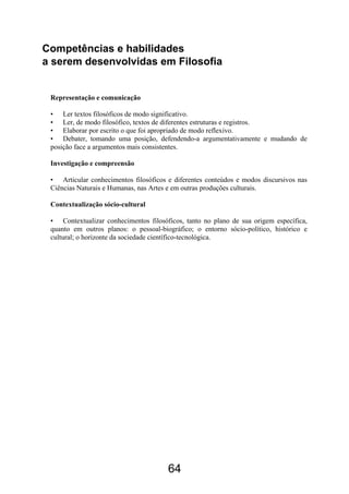64
Competências e habilidades
a serem desenvolvidas em Filosofia
Representação e comunicação
• Ler textos filosóficos de modo significativo.
• Ler, de modo filosófico, textos de diferentes estruturas e registros.
• Elaborar por escrito o que foi apropriado de modo reflexivo.
• Debater, tomando uma posição, defendendo-a argumentativamente e mudando de
posição face a argumentos mais consistentes.
Investigação e compreensão
• Articular conhecimentos filosóficos e diferentes conteúdos e modos discursivos nas
Ciências Naturais e Humanas, nas Artes e em outras produções culturais.
Contextualização sócio-cultural
• Contextualizar conhecimentos filosóficos, tanto no plano de sua origem específica,
quanto em outros planos: o pessoal-biográfico; o entorno sócio-político, histórico e
cultural; o horizonte da sociedade científico-tecnológica.
 