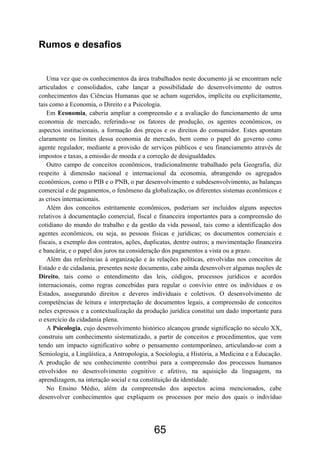 65
Rumos e desafios
Uma vez que os conhecimentos da área trabalhados neste documento já se encontram nele
articulados e consolidados, cabe lançar a possibilidade do desenvolvimento de outros
conhecimentos das Ciências Humanas que se acham sugeridos, implícita ou explicitamente,
tais como a Economia, o Direito e a Psicologia.
Em Economia, caberia ampliar a compreensão e a avaliação do funcionamento de uma
economia de mercado, referindo-se os fatores de produção, os agentes econômicos, os
aspectos institucionais, a formação dos preços e os direitos do consumidor. Estes apontam
claramente os limites dessa economia de mercado, bem como o papel do governo como
agente regulador, mediante a provisão de serviços públicos e seu financiamento através de
impostos e taxas, a emissão de moeda e a correção de desigualdades.
Outro campo de conceitos econômicos, tradicionalmente trabalhado pela Geografia, diz
respeito à dimensão nacional e internacional da economia, abrangendo os agregados
econômicos, como o PIB e o PNB, o par desenvolvimento e subdesenvolvimento, as balanças
comercial e de pagamentos, o fenômeno da globalização, os diferentes sistemas econômicos e
as crises internacionais.
Além dos conceitos estritamente econômicos, poderiam ser incluídos alguns aspectos
relativos à documentação comercial, fiscal e financeira importantes para a compreensão do
cotidiano do mundo do trabalho e da gestão da vida pessoal, tais como a identificação dos
agentes econômicos, ou seja, as pessoas físicas e jurídicas; os documentos comerciais e
fiscais, a exemplo dos contratos, ações, duplicatas, dentre outros; a movimentação financeira
e bancária; e o papel dos juros na consideração dos pagamentos a vista ou a prazo.
Além das referências à organização e às relações políticas, envolvidas nos conceitos de
Estado e de cidadania, presentes neste documento, cabe ainda desenvolver algumas noções de
Direito, tais como o entendimento das leis, códigos, processos jurídicos e acordos
internacionais, como regras concebidas para regular o convívio entre os indivíduos e os
Estados, assegurando direitos e deveres individuais e coletivos. O desenvolvimento de
competências de leitura e interpretação de documentos legais, a compreensão de conceitos
neles expressos e a contextualização da produção jurídica constitui um dado importante para
o exercício da cidadania plena.
A Psicologia, cujo desenvolvimento histórico alcançou grande significação no século XX,
construiu um conhecimento sistematizado, a partir de conceitos e procedimentos, que vem
tendo um impacto significativo sobre o pensamento contemporâneo, articulando-se com a
Semiologia, a Lingüística, a Antropologia, a Sociologia, a História, a Medicina e a Educação.
A produção de seu conhecimento contribui para a compreensão dos processos humanos
envolvidos no desenvolvimento cognitivo e afetivo, na aquisição da linguagem, na
aprendizagem, na interação social e na constituição da identidade.
No Ensino Médio, além da compreensão dos aspectos acima mencionados, cabe
desenvolver conhecimentos que expliquem os processos por meio dos quais o indivíduo
 