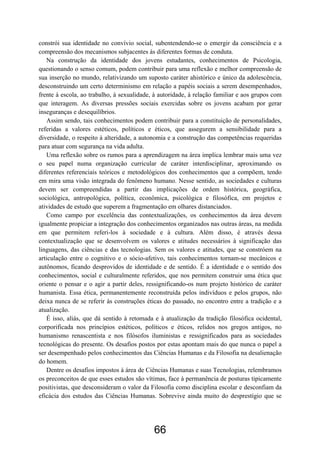 66
constrói sua identidade no convívio social, subentendendo-se o emergir da consciência e a
compreensão dos mecanismos subjacentes às diferentes formas de conduta.
Na construção da identidade dos jovens estudantes, conhecimentos de Psicologia,
questionando o senso comum, podem contribuir para uma reflexão e melhor compreensão de
sua inserção no mundo, relativizando um suposto caráter ahistórico e único da adolescência,
desconstruindo um certo determinismo em relação a papéis sociais a serem desempenhados,
frente à escola, ao trabalho, à sexualidade, à autoridade, à relação familiar e aos grupos com
que interagem. As diversas pressões sociais exercidas sobre os jovens acabam por gerar
inseguranças e desequilíbrios.
Assim sendo, tais conhecimentos podem contribuir para a constituição de personalidades,
referidas a valores estéticos, políticos e éticos, que assegurem a sensibilidade para a
diversidade, o respeito à alteridade, a autonomia e a construção das competências requeridas
para atuar com segurança na vida adulta.
Uma reflexão sobre os rumos para a aprendizagem na área implica lembrar mais uma vez
o seu papel numa organização curricular de caráter interdisciplinar, aproximando os
diferentes referenciais teóricos e metodológicos dos conhecimentos que a compõem, tendo
em mira uma visão integrada do fenômeno humano. Nesse sentido, as sociedades e culturas
devem ser compreendidas a partir das implicações de ordem histórica, geográfica,
sociológica, antropológica, política, econômica, psicológica e filosófica, em projetos e
atividades de estudo que superem a fragmentação em olhares distanciados.
Como campo por excelência das contextualizações, os conhecimentos da área devem
igualmente propiciar a integração dos conhecimentos organizados nas outras áreas, na medida
em que permitem referi-los à sociedade e à cultura. Além disso, é através dessa
contextualização que se desenvolvem os valores e atitudes necessários à significação das
linguagens, das ciências e das tecnologias. Sem os valores e atitudes, que se constróem na
articulação entre o cognitivo e o sócio-afetivo, tais conhecimentos tornam-se mecânicos e
autônomos, ficando desprovidos de identidade e de sentido. É a identidade e o sentido dos
conhecimentos, social e culturalmente referidos, que nos permitem construir uma ética que
oriente o pensar e o agir a partir deles, ressignificando-os num projeto histórico de caráter
humanista. Essa ética, permanentemente reconstruída pelos indivíduos e pelos grupos, não
deixa nunca de se referir às construções éticas do passado, no encontro entre a tradição e a
atualização.
É isso, aliás, que dá sentido à retomada e à atualização da tradição filosófica ocidental,
corporificada nos princípios estéticos, políticos e éticos, relidos nos gregos antigos, no
humanismo renascentista e nos filósofos iluministas e ressignificados para as sociedades
tecnológicas do presente. Os desafios postos por estas apontam mais do que nunca o papel a
ser desempenhado pelos conhecimentos das Ciências Humanas e da Filosofia na desalienação
do homem.
Dentre os desafios impostos à área de Ciências Humanas e suas Tecnologias, relembramos
os preconceitos de que esses estudos são vítimas, face à permanência de posturas tipicamente
positivistas, que desconsideram o valor da Filosofia como disciplina escolar e desconfiam da
eficácia dos estudos das Ciências Humanas. Sobrevive ainda muito do desprestígio que se
 